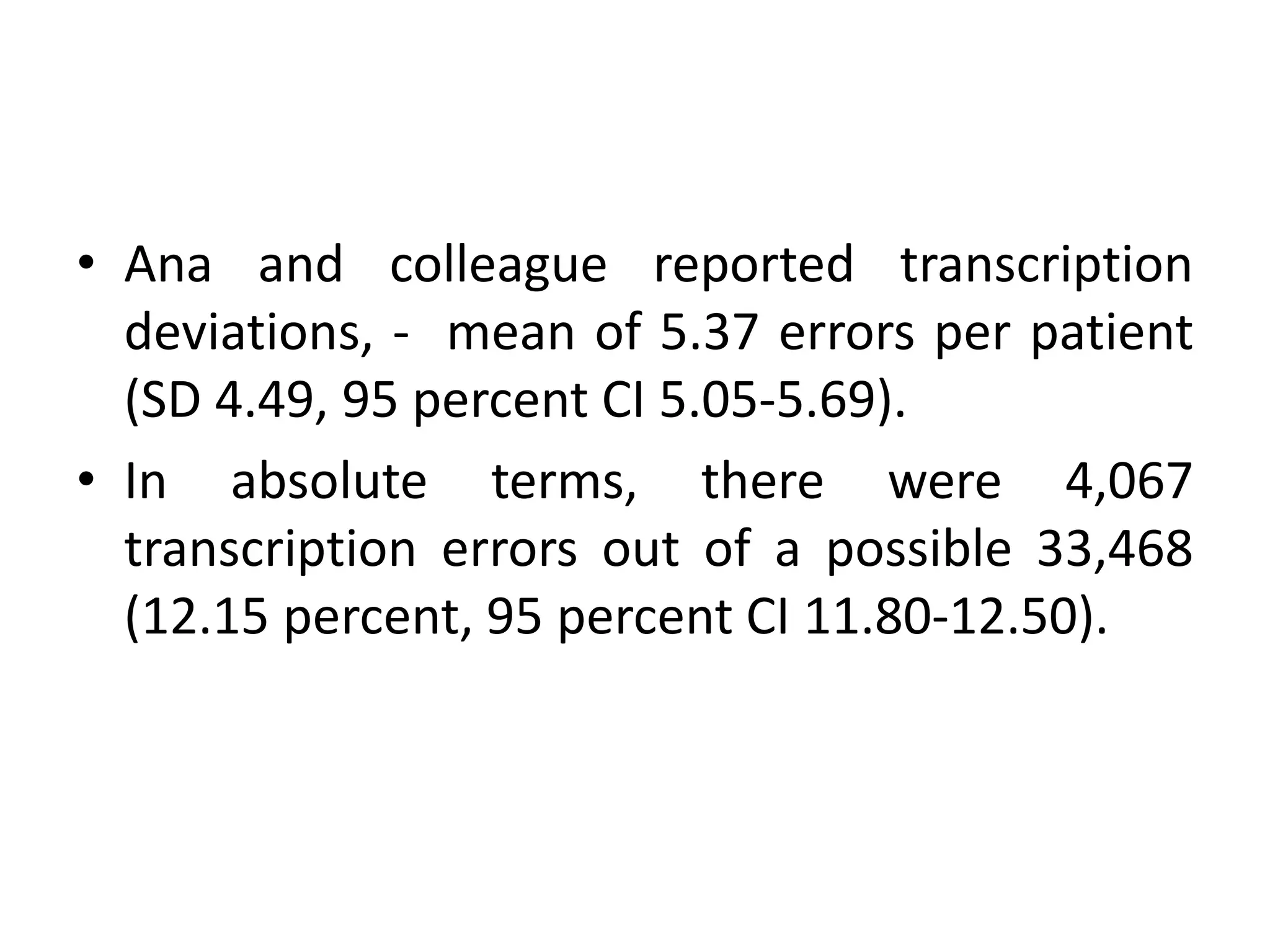 • Ana and colleague reported transcription
deviations, - mean of 5.37 errors per patient
(SD 4.49, 95 percent CI 5.05-5.69).
• In absolute terms, there were 4,067
transcription errors out of a possible 33,468
(12.15 percent, 95 percent CI 11.80-12.50).
 