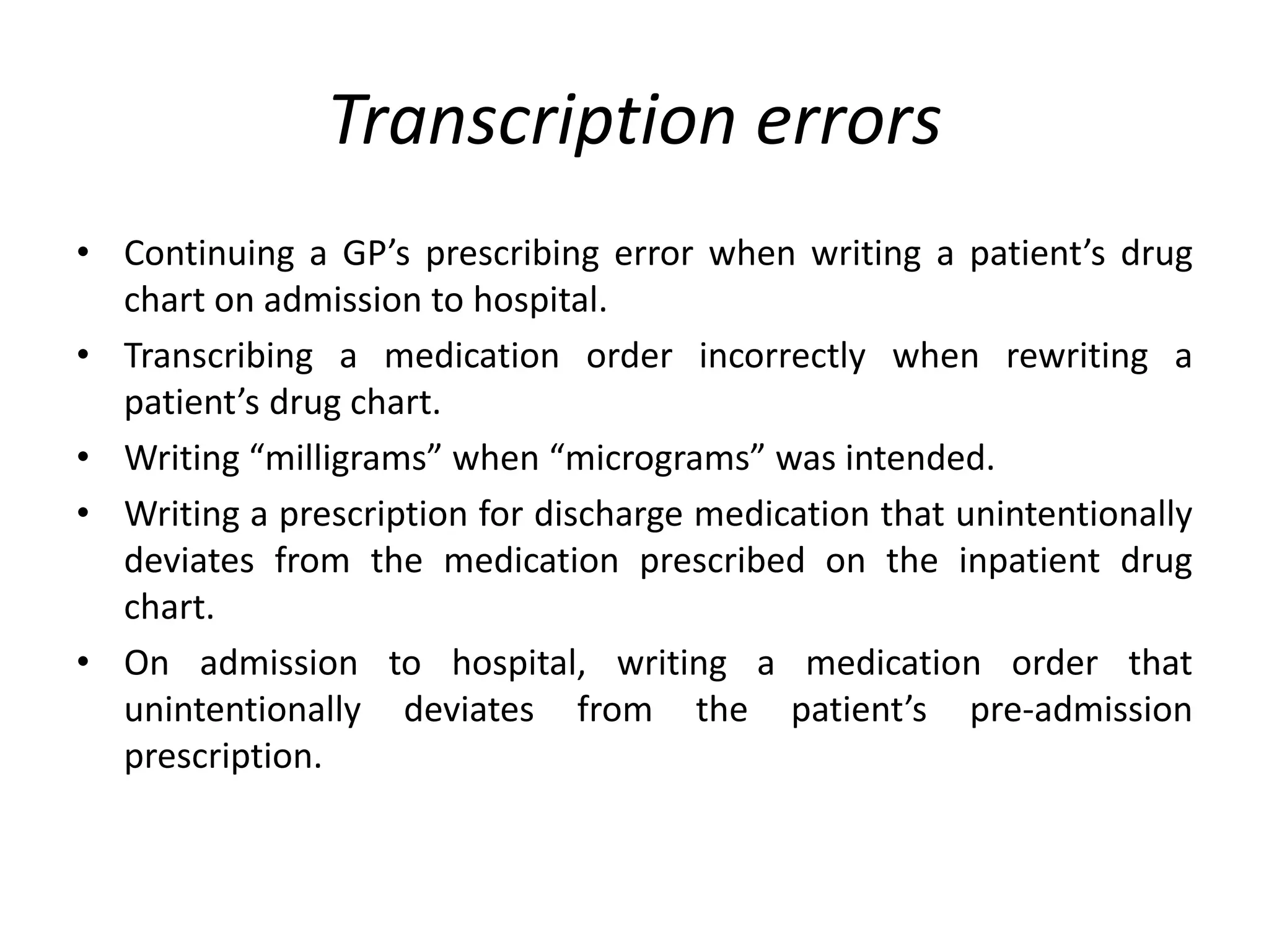 Transcription errors
• Continuing a GP’s prescribing error when writing a patient’s drug
chart on admission to hospital.
• Transcribing a medication order incorrectly when rewriting a
patient’s drug chart.
• Writing “milligrams” when “micrograms” was intended.
• Writing a prescription for discharge medication that unintentionally
deviates from the medication prescribed on the inpatient drug
chart.
• On admission to hospital, writing a medication order that
unintentionally deviates from the patient’s pre-admission
prescription.
 