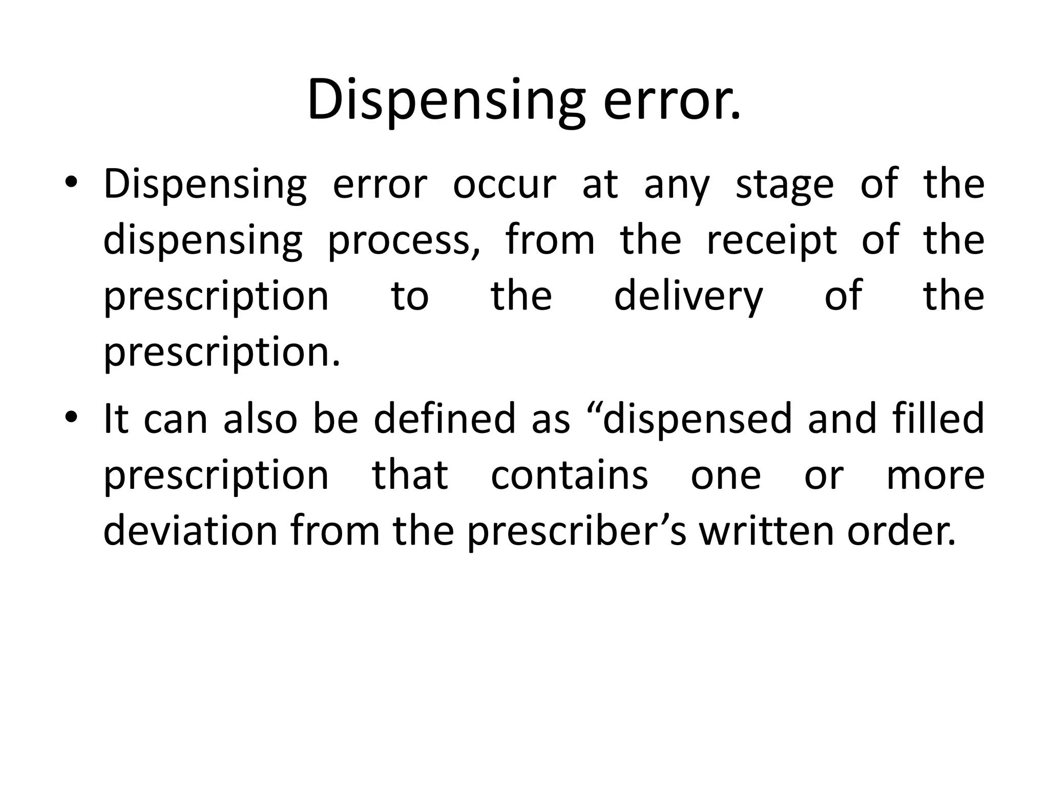 Dispensing error.
• Dispensing error occur at any stage of the
dispensing process, from the receipt of the
prescription to the delivery of the
prescription.
• It can also be defined as “dispensed and filled
prescription that contains one or more
deviation from the prescriber’s written order.
 