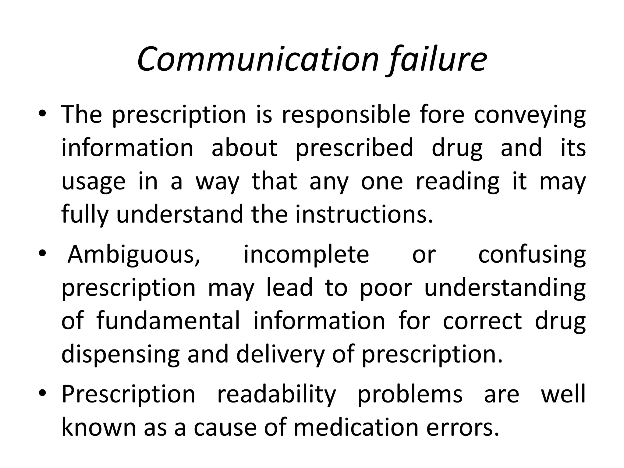 Communication failure
• The prescription is responsible fore conveying
information about prescribed drug and its
usage in a way that any one reading it may
fully understand the instructions.
• Ambiguous, incomplete or confusing
prescription may lead to poor understanding
of fundamental information for correct drug
dispensing and delivery of prescription.
• Prescription readability problems are well
known as a cause of medication errors.
 