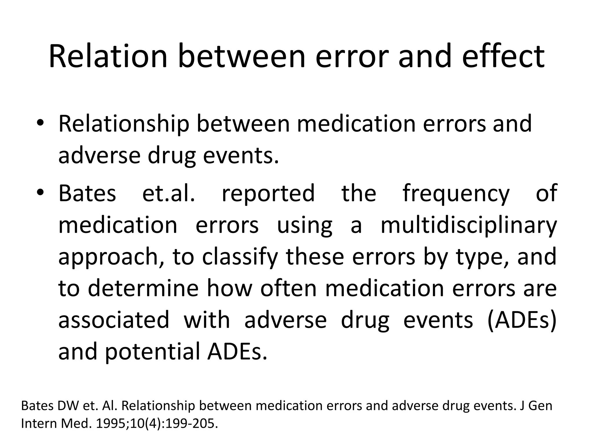 Relation between error and effect
• Relationship between medication errors and
adverse drug events.
• Bates et.al. reported the frequency of
medication errors using a multidisciplinary
approach, to classify these errors by type, and
to determine how often medication errors are
associated with adverse drug events (ADEs)
and potential ADEs.
Bates DW et. Al. Relationship between medication errors and adverse drug events. J Gen
Intern Med. 1995;10(4):199-205.
 