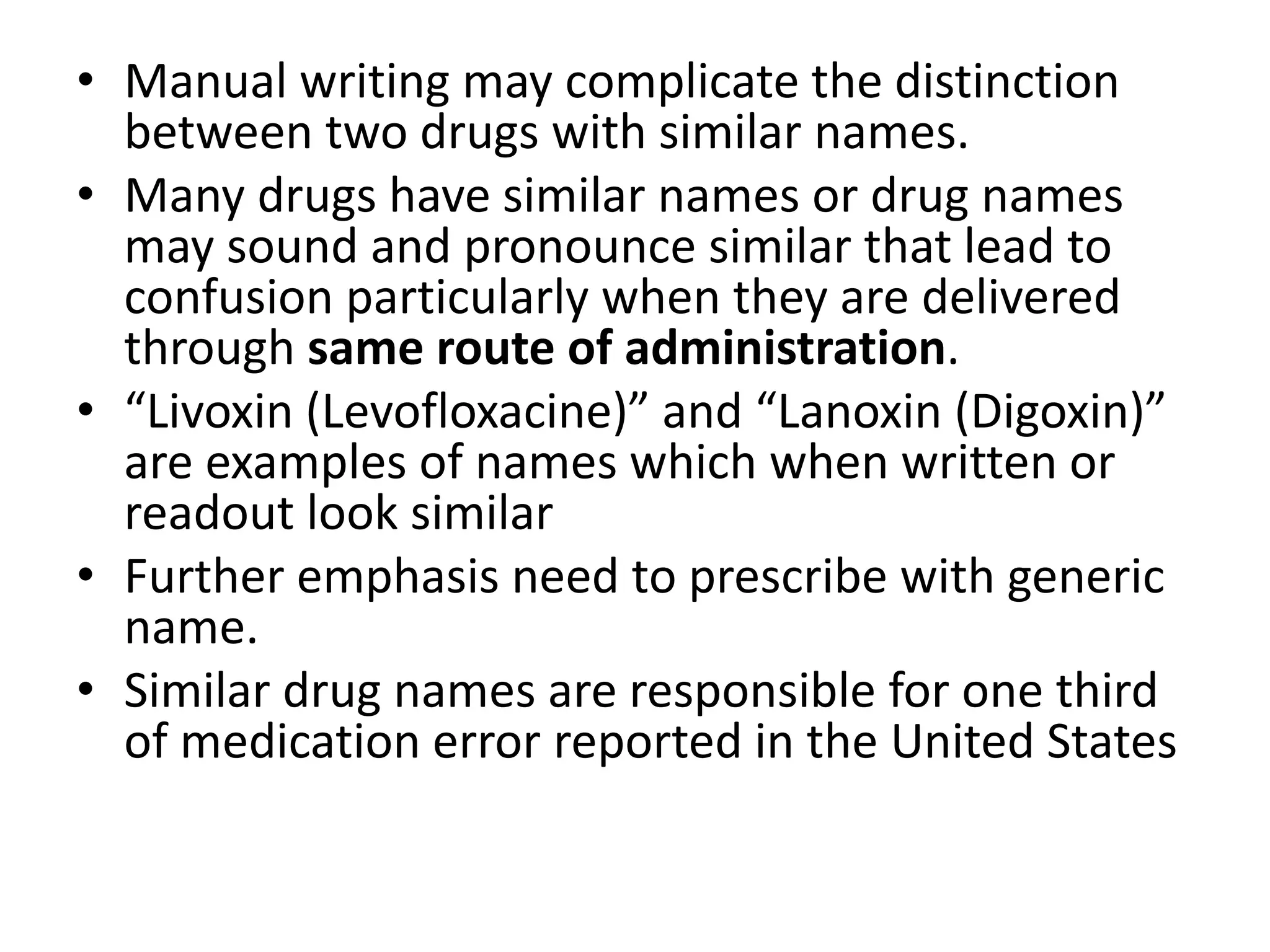 • Manual writing may complicate the distinction
between two drugs with similar names.
• Many drugs have similar names or drug names
may sound and pronounce similar that lead to
confusion particularly when they are delivered
through same route of administration.
• “Livoxin (Levofloxacine)” and “Lanoxin (Digoxin)”
are examples of names which when written or
readout look similar
• Further emphasis need to prescribe with generic
name.
• Similar drug names are responsible for one third
of medication error reported in the United States
 