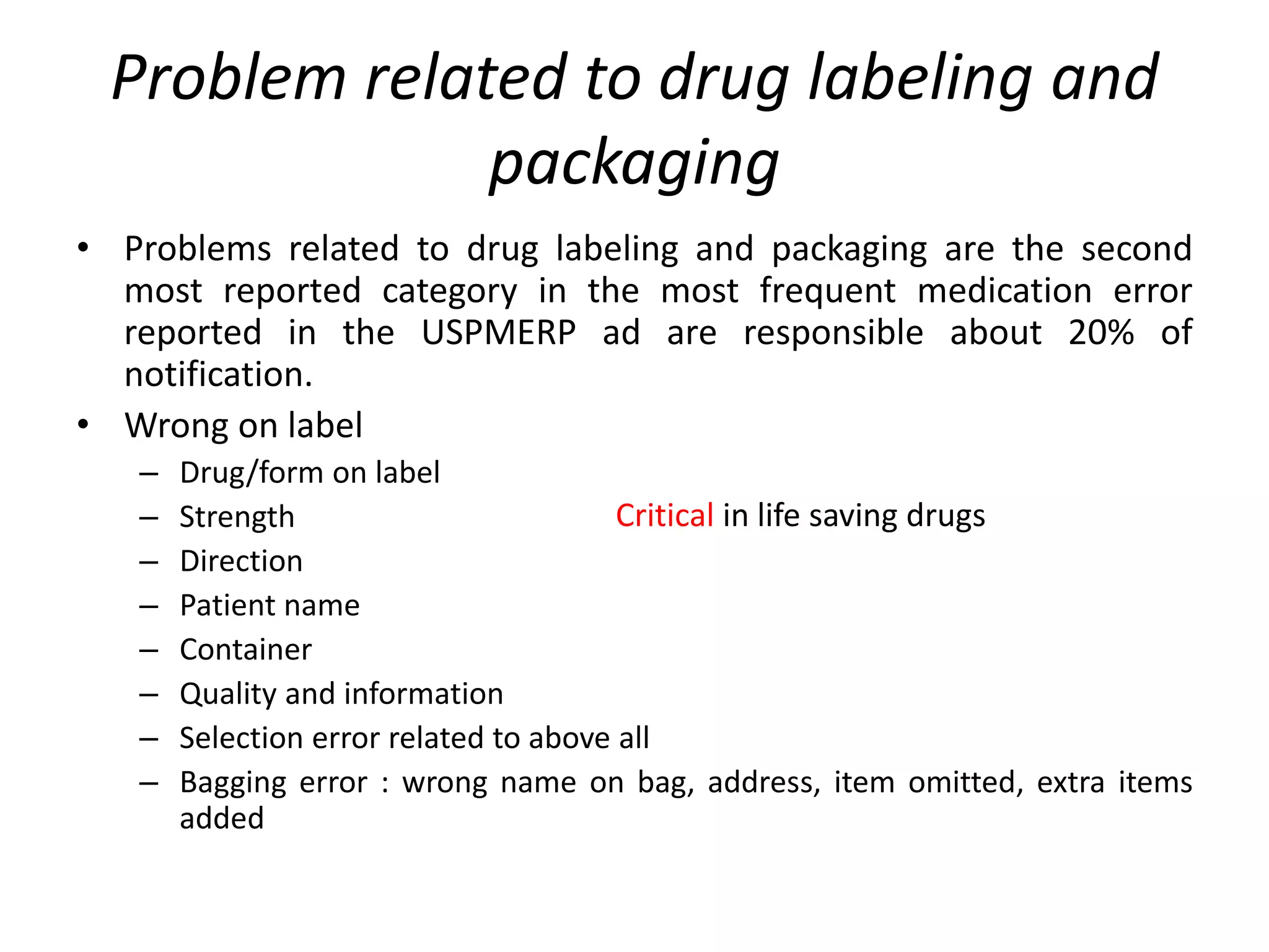 Problem related to drug labeling and
packaging
• Problems related to drug labeling and packaging are the second
most reported category in the most frequent medication error
reported in the USPMERP ad are responsible about 20% of
notification.
• Wrong on label
– Drug/form on label
– Strength
– Direction
– Patient name
– Container
– Quality and information
– Selection error related to above all
– Bagging error : wrong name on bag, address, item omitted, extra items
added
Critical in life saving drugs
 