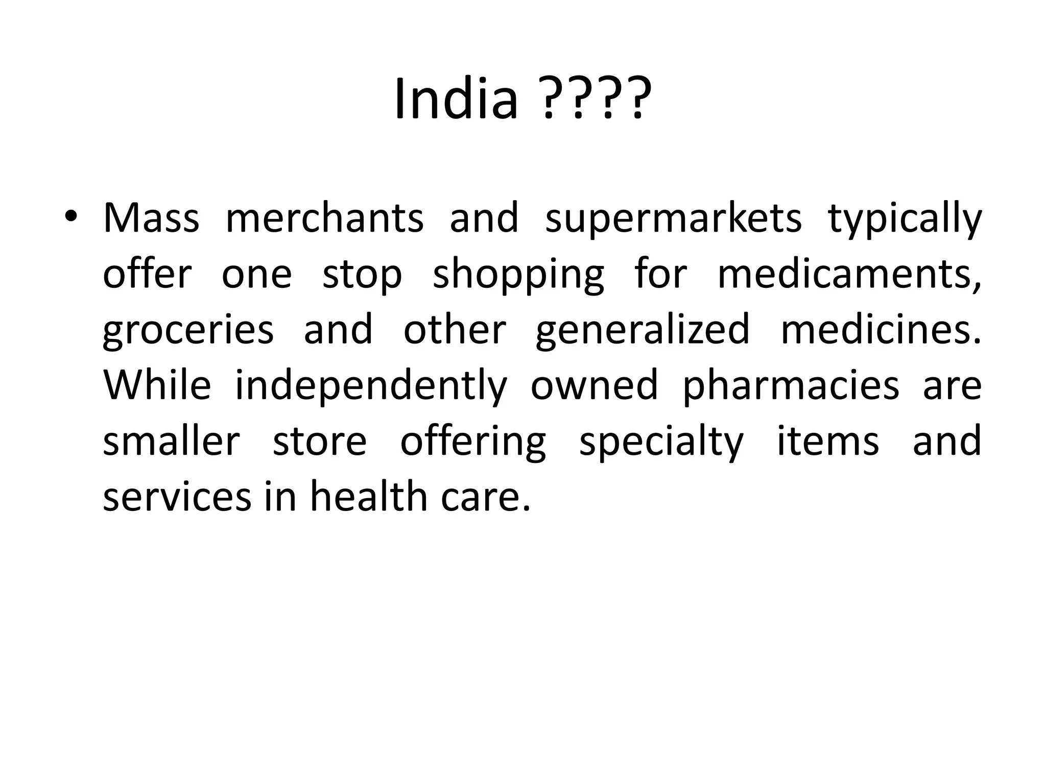 India ????
• Mass merchants and supermarkets typically
offer one stop shopping for medicaments,
groceries and other generalized medicines.
While independently owned pharmacies are
smaller store offering specialty items and
services in health care.
 