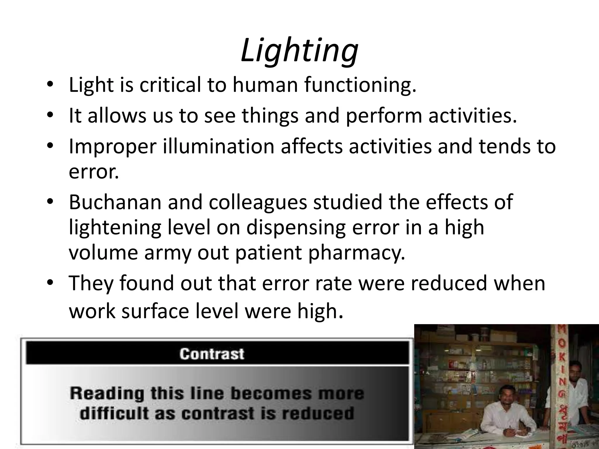 Lighting
• Light is critical to human functioning.
• It allows us to see things and perform activities.
• Improper illumination affects activities and tends to
error.
• Buchanan and colleagues studied the effects of
lightening level on dispensing error in a high
volume army out patient pharmacy.
• They found out that error rate were reduced when
work surface level were high.
 