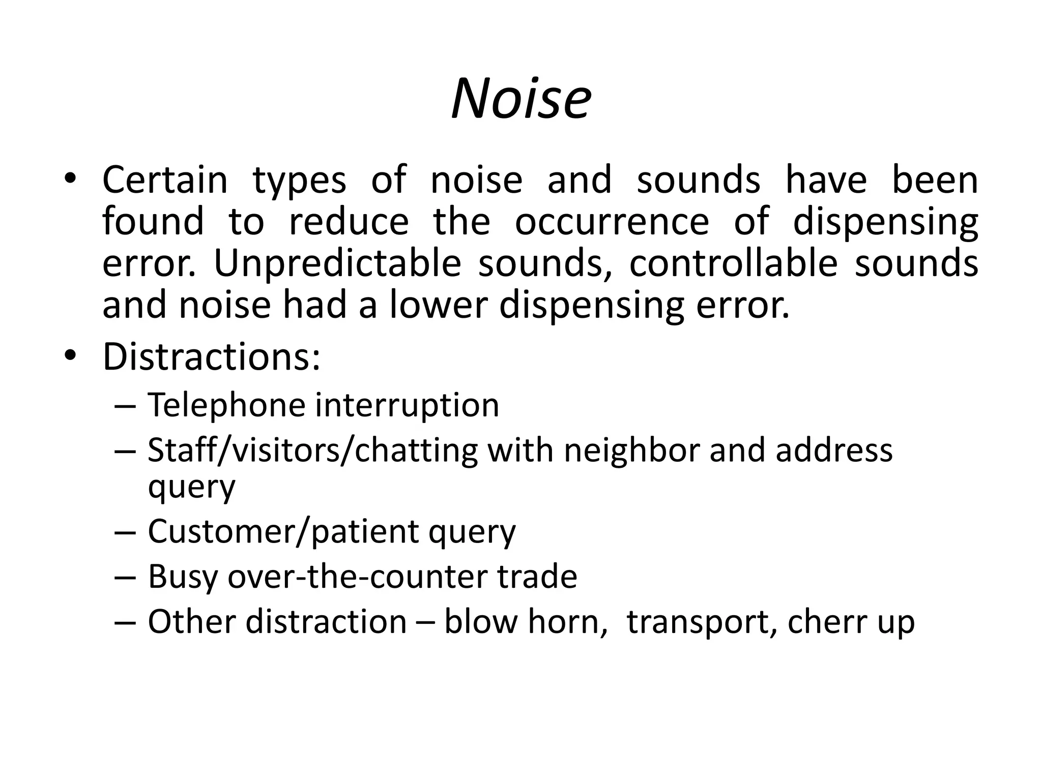 Noise
• Certain types of noise and sounds have been
found to reduce the occurrence of dispensing
error. Unpredictable sounds, controllable sounds
and noise had a lower dispensing error.
• Distractions:
– Telephone interruption
– Staff/visitors/chatting with neighbor and address
query
– Customer/patient query
– Busy over-the-counter trade
– Other distraction – blow horn, transport, cherr up
 