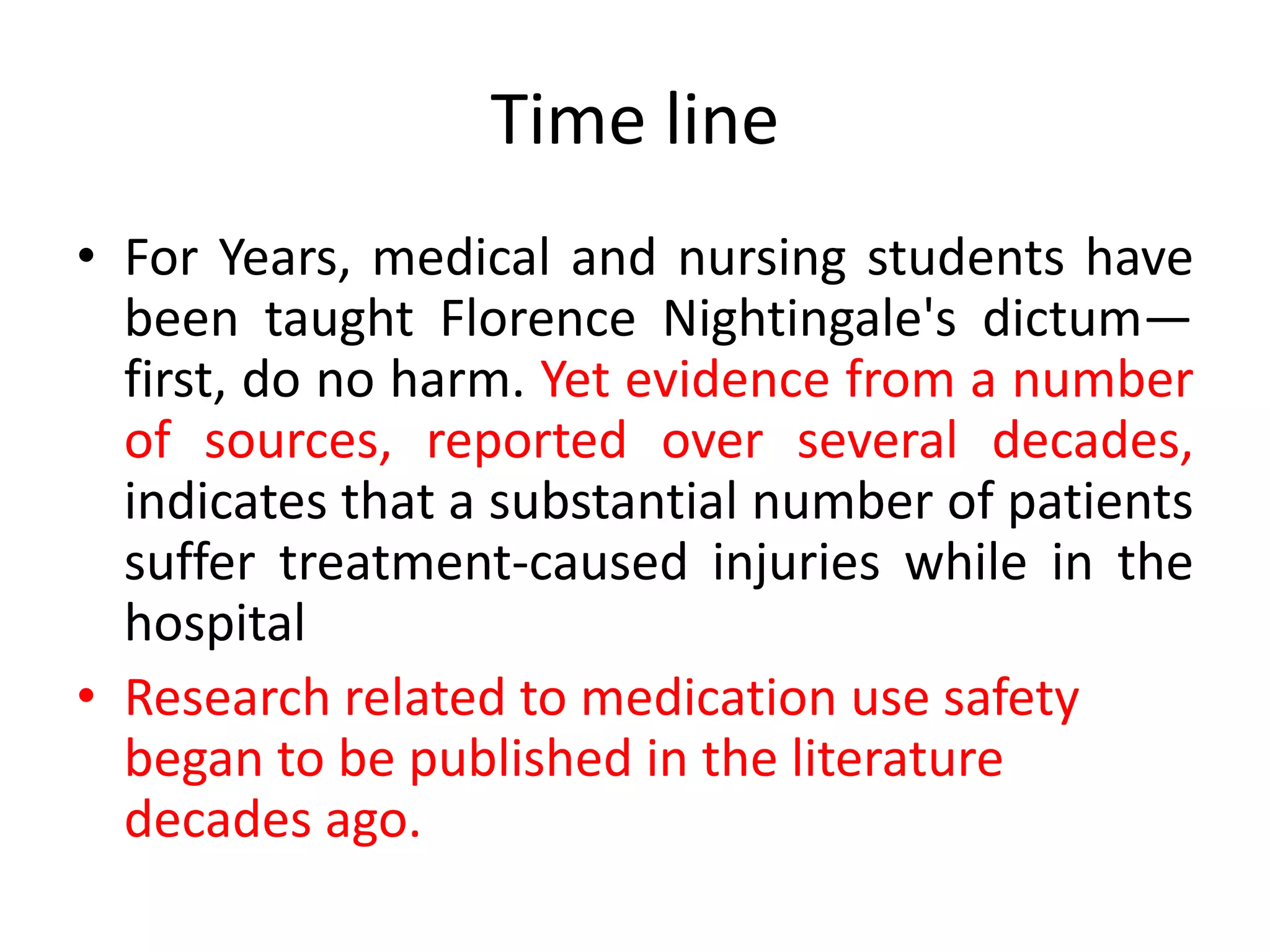 Time line
• For Years, medical and nursing students have
been taught Florence Nightingale's dictum—
first, do no harm. Yet evidence from a number
of sources, reported over several decades,
indicates that a substantial number of patients
suffer treatment-caused injuries while in the
hospital
• Research related to medication use safety
began to be published in the literature
decades ago.
 