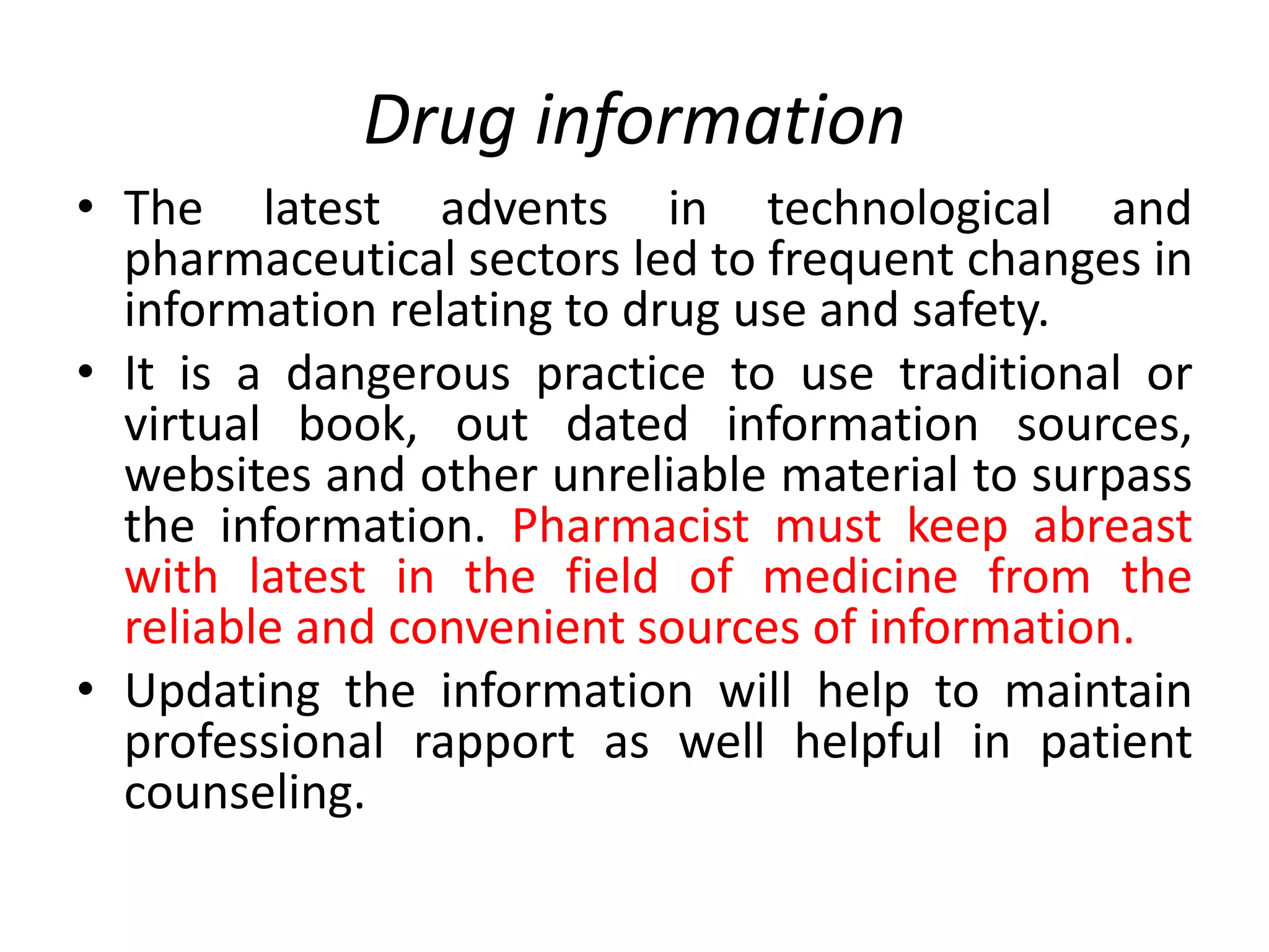 Drug information
• The latest advents in technological and
pharmaceutical sectors led to frequent changes in
information relating to drug use and safety.
• It is a dangerous practice to use traditional or
virtual book, out dated information sources,
websites and other unreliable material to surpass
the information. Pharmacist must keep abreast
with latest in the field of medicine from the
reliable and convenient sources of information.
• Updating the information will help to maintain
professional rapport as well helpful in patient
counseling.
 