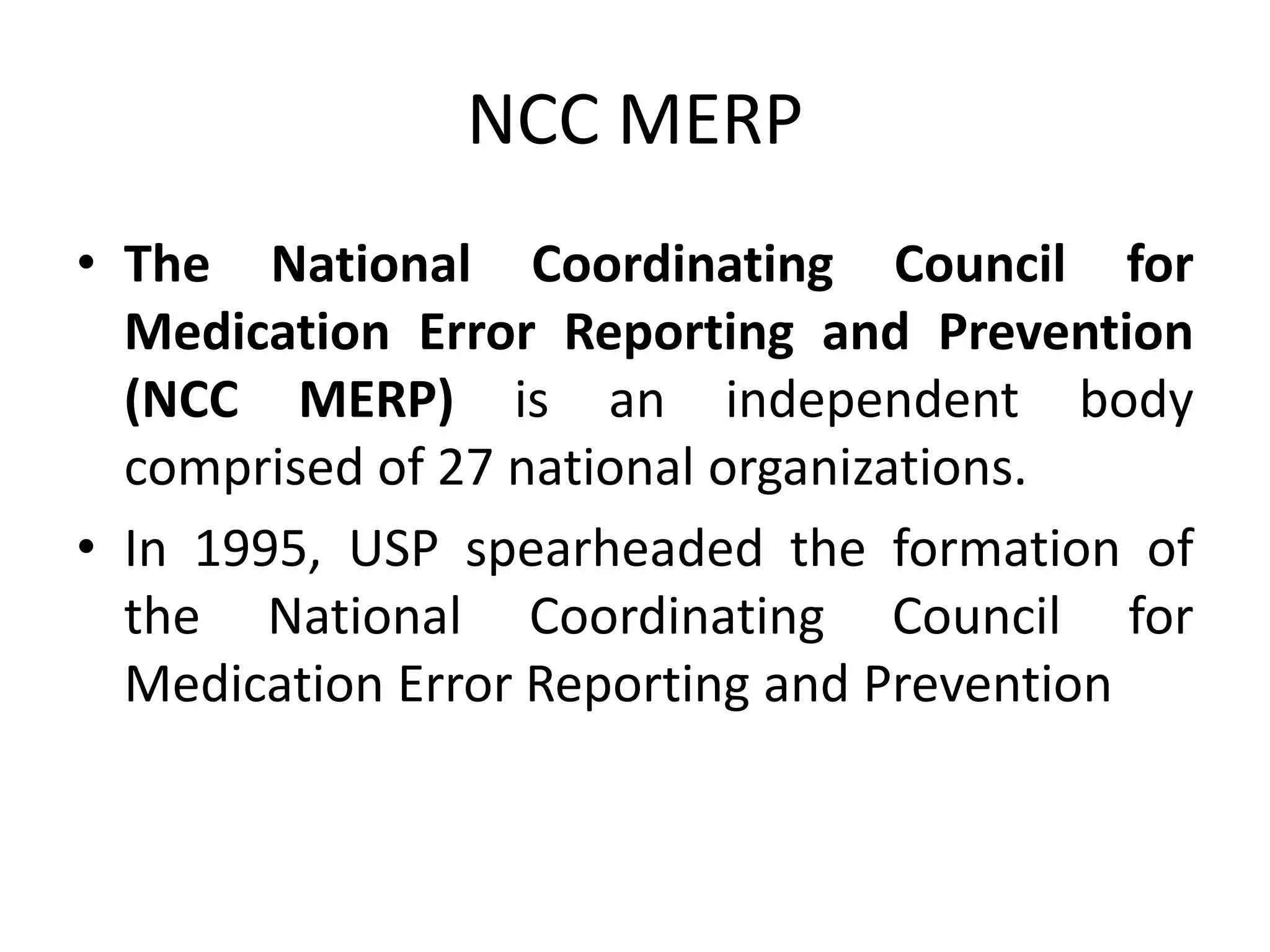 NCC MERP
• The National Coordinating Council for
Medication Error Reporting and Prevention
(NCC MERP) is an independent body
comprised of 27 national organizations.
• In 1995, USP spearheaded the formation of
the National Coordinating Council for
Medication Error Reporting and Prevention
 
