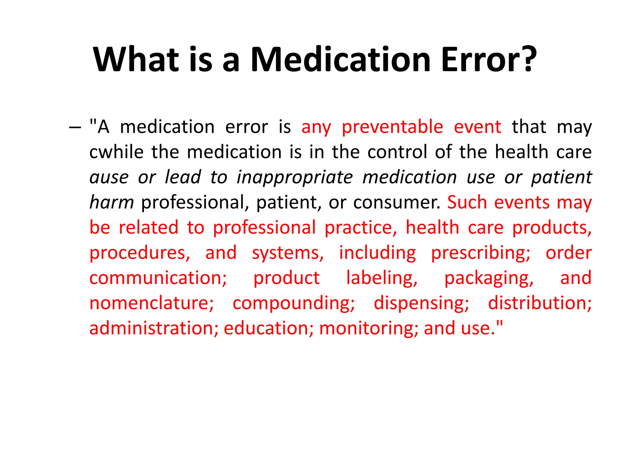 What is a Medication Error?
– "A medication error is any preventable event that may
cwhile the medication is in the control of the health care
ause or lead to inappropriate medication use or patient
harm professional, patient, or consumer. Such events may
be related to professional practice, health care products,
procedures, and systems, including prescribing; order
communication; product labeling, packaging, and
nomenclature; compounding; dispensing; distribution;
administration; education; monitoring; and use."
 