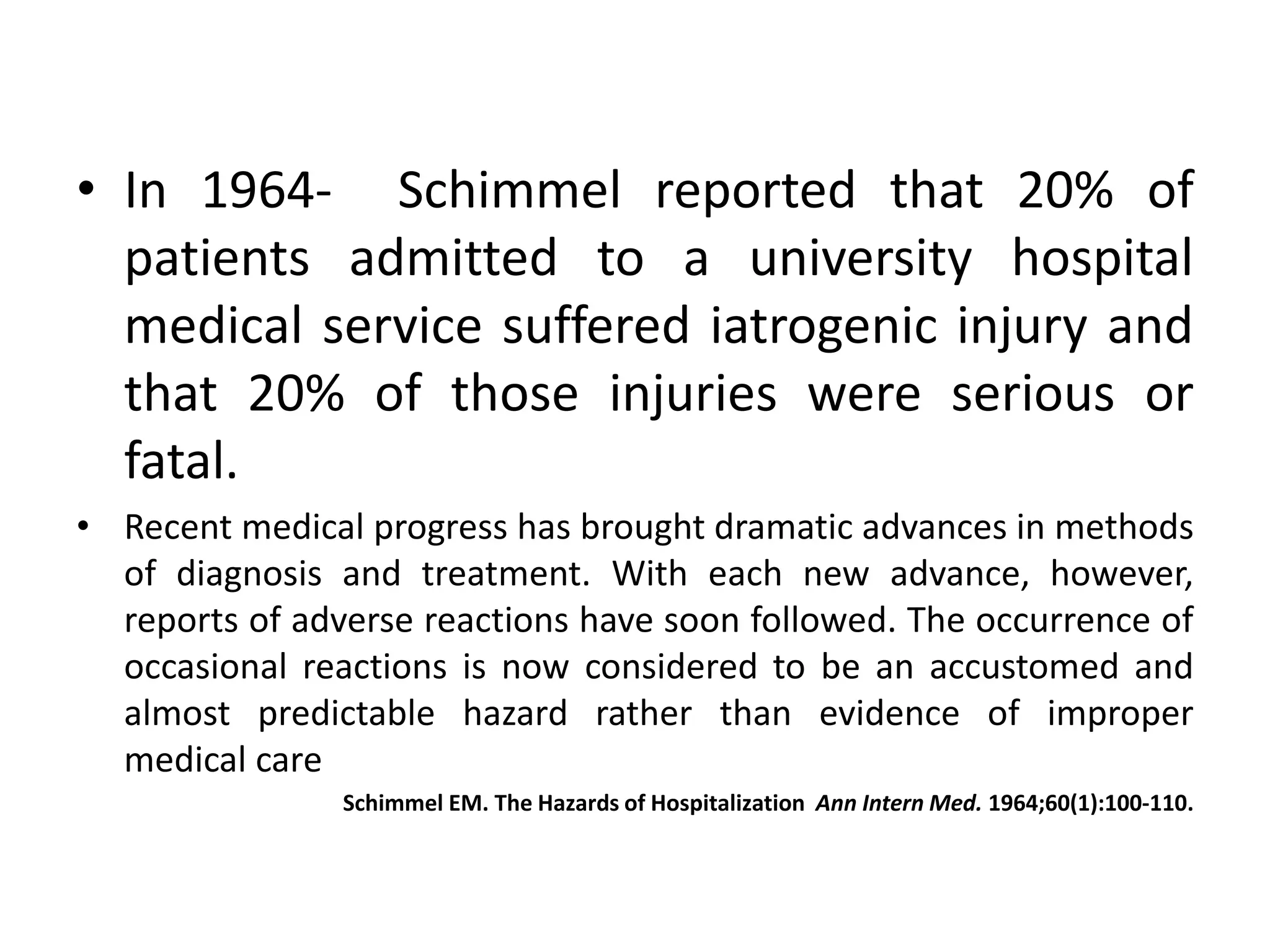 • In 1964- Schimmel reported that 20% of
patients admitted to a university hospital
medical service suffered iatrogenic injury and
that 20% of those injuries were serious or
fatal.
• Recent medical progress has brought dramatic advances in methods
of diagnosis and treatment. With each new advance, however,
reports of adverse reactions have soon followed. The occurrence of
occasional reactions is now considered to be an accustomed and
almost predictable hazard rather than evidence of improper
medical care
Schimmel EM. The Hazards of Hospitalization Ann Intern Med. 1964;60(1):100-110.
 