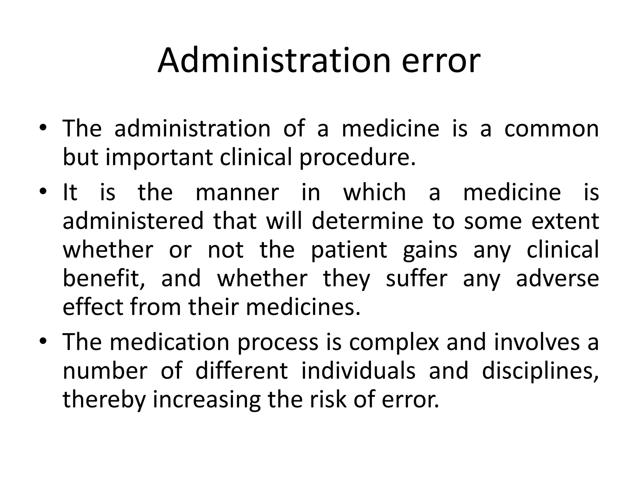 Administration error
• The administration of a medicine is a common
but important clinical procedure.
• It is the manner in which a medicine is
administered that will determine to some extent
whether or not the patient gains any clinical
benefit, and whether they suffer any adverse
effect from their medicines.
• The medication process is complex and involves a
number of different individuals and disciplines,
thereby increasing the risk of error.
 