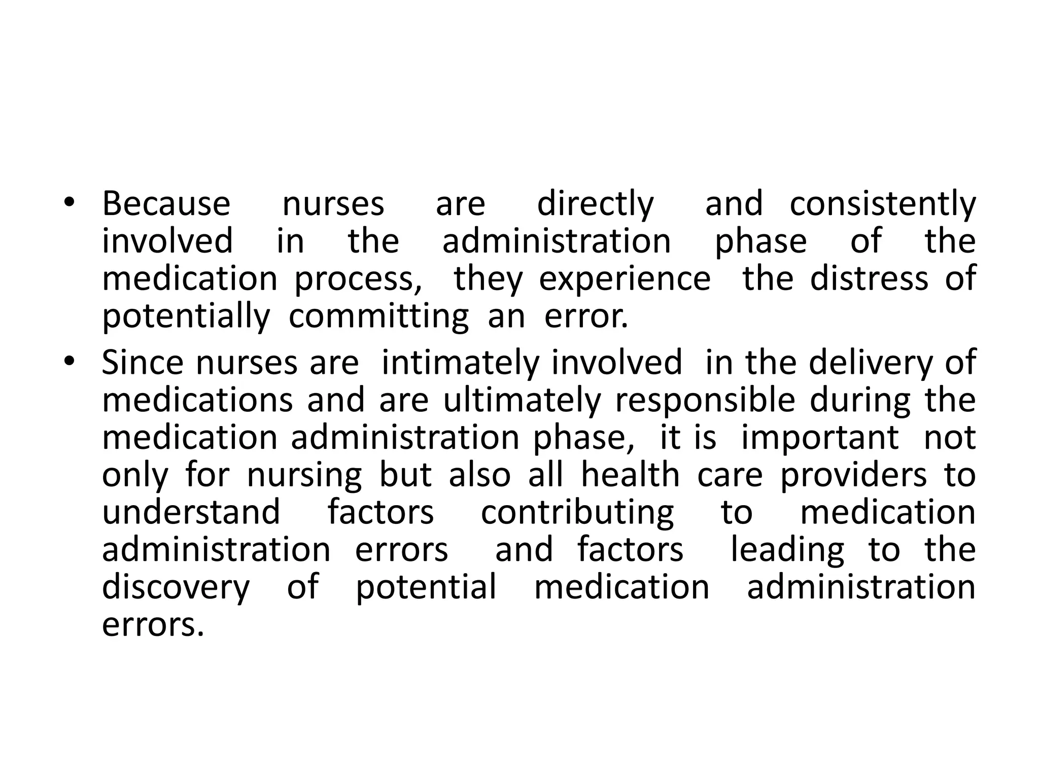 • Because nurses are directly and consistently
involved in the administration phase of the
medication process, they experience the distress of
potentially committing an error.
• Since nurses are intimately involved in the delivery of
medications and are ultimately responsible during the
medication administration phase, it is important not
only for nursing but also all health care providers to
understand factors contributing to medication
administration errors and factors leading to the
discovery of potential medication administration
errors.
 