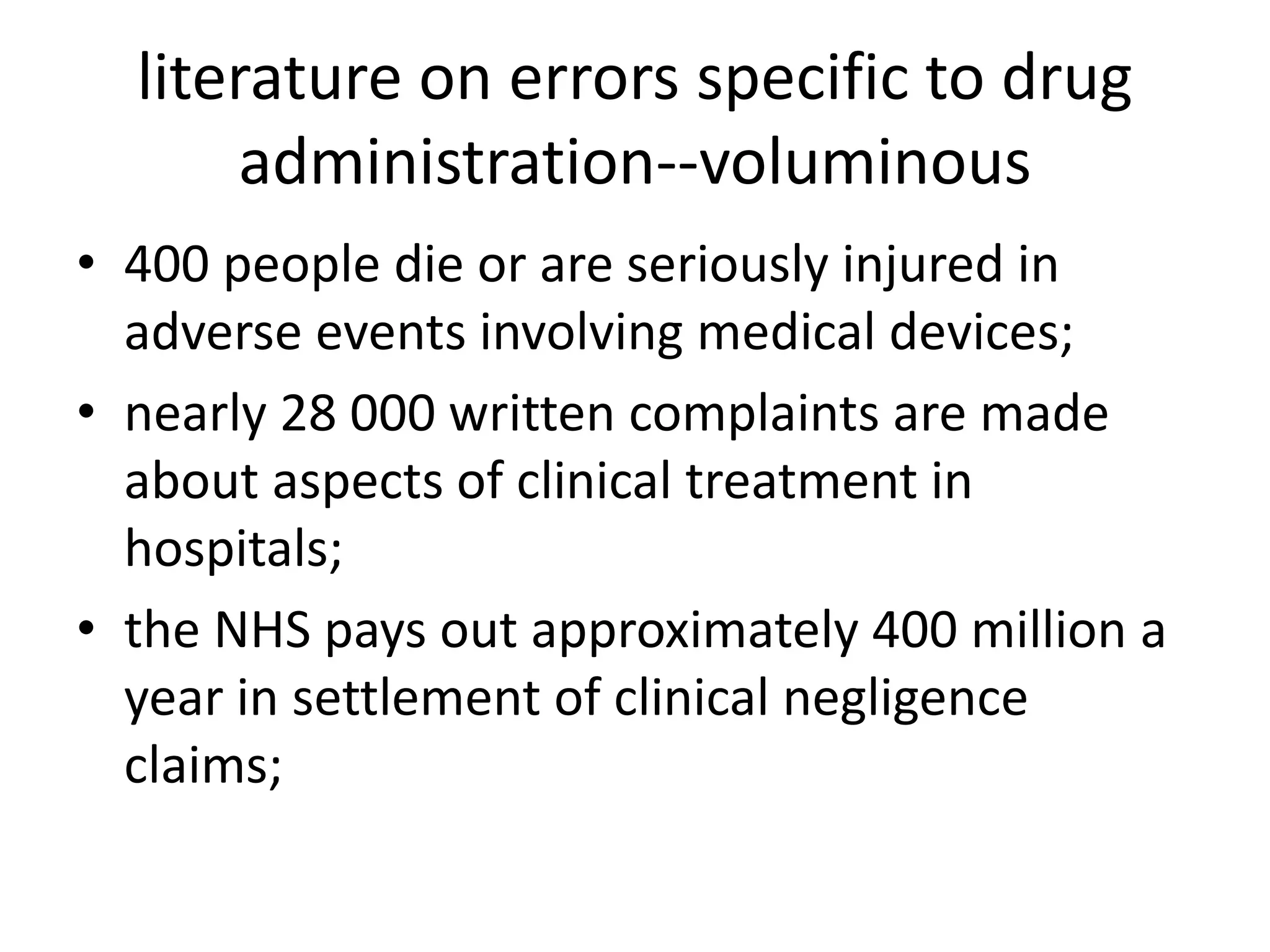 literature on errors specific to drug
administration--voluminous
• 400 people die or are seriously injured in
adverse events involving medical devices;
• nearly 28 000 written complaints are made
about aspects of clinical treatment in
hospitals;
• the NHS pays out approximately 400 million a
year in settlement of clinical negligence
claims;
 