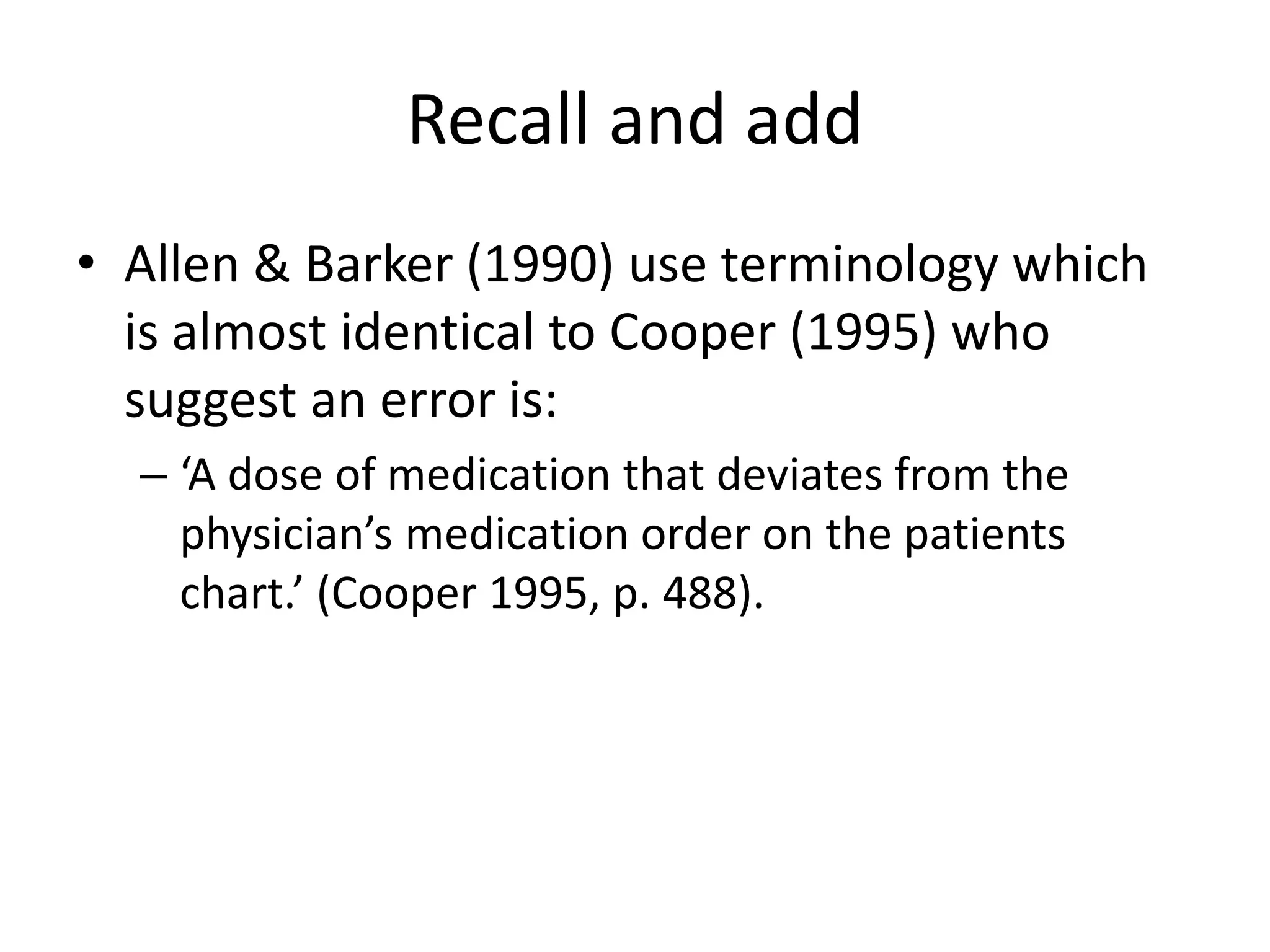 Recall and add
• Allen & Barker (1990) use terminology which
is almost identical to Cooper (1995) who
suggest an error is:
– ‘A dose of medication that deviates from the
physician’s medication order on the patients
chart.’ (Cooper 1995, p. 488).
 