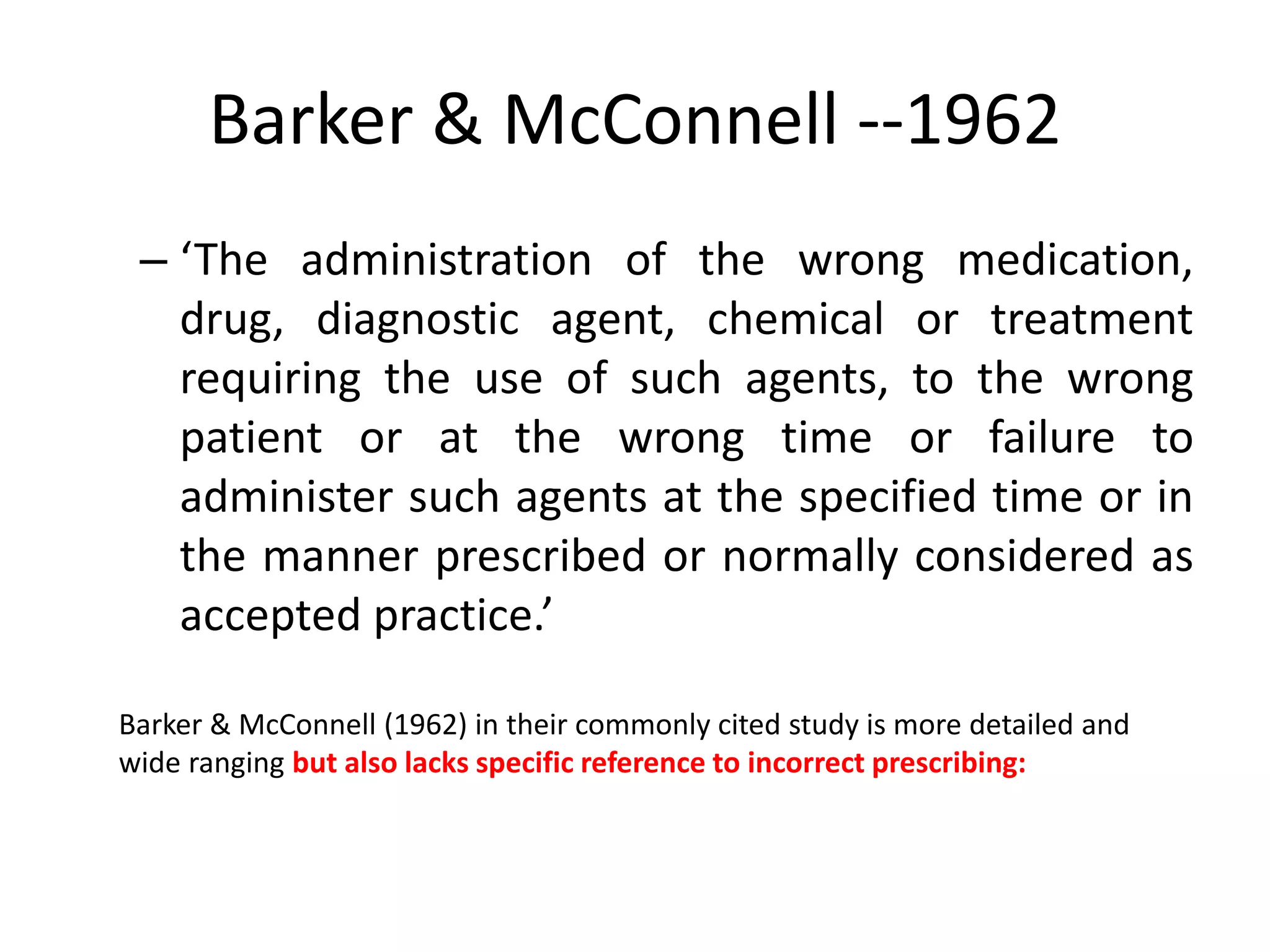 Barker & McConnell --1962
– ‘The administration of the wrong medication,
drug, diagnostic agent, chemical or treatment
requiring the use of such agents, to the wrong
patient or at the wrong time or failure to
administer such agents at the specified time or in
the manner prescribed or normally considered as
accepted practice.’
Barker & McConnell (1962) in their commonly cited study is more detailed and
wide ranging but also lacks specific reference to incorrect prescribing:
 