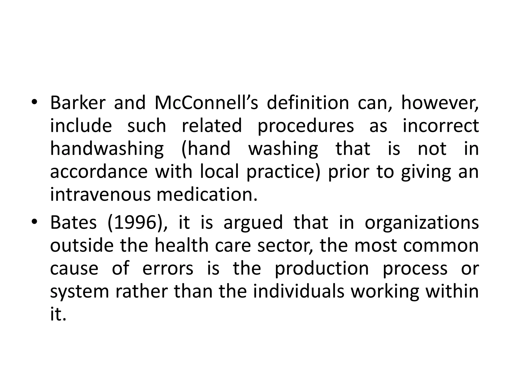 • Barker and McConnell’s definition can, however,
include such related procedures as incorrect
handwashing (hand washing that is not in
accordance with local practice) prior to giving an
intravenous medication.
• Bates (1996), it is argued that in organizations
outside the health care sector, the most common
cause of errors is the production process or
system rather than the individuals working within
it.
 