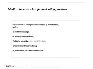Click to edit Master subtitle style
1/20/15
Medication errors & safe medication practices
any incorrect or wrongful administration of a medication,
such as
a mistake in dosage
or route of administration,
failure to prescribe
or administer the correct drug
or formulation for a particular disease
 
