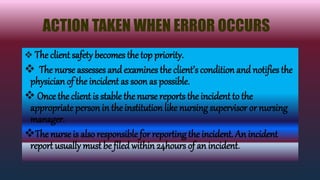 ACTION TAKEN WHEN ERROR OCCURS
 The client safety becomes the top priority.
 The nurse assesses andexamines the client’s condition and notifies the
physician of the incident as soon as possible.
 Once the client is stable the nurse reports the incident to the
appropriate person in the institution like nursing supervisor or nursing
manager.
The nurse is also responsible for reporting the incident. An incident
report usually must be filedwithin 24hours of an incident.
 