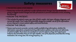 Safety measures
PREVENTINGMEDICATIONERRORS
• Nurses may not havethe authorityto make infrastructural changes, but they do havethe
power to suggest neededchanges and take precautions to prevent medication errors, including
the following:
 KNOW THE PATIENT:
• This includes the patient's name, age, date of birth, weight, vital signs, allergies, diagnosis, and
current lab results. Don't make this potentiallydangerous mistake-use all of the information
at your disposal to ensure patient safety, and avoid shortcuts.
 KNOW THE DRUG:
• Nurses needaccessto accurate, current, readily available drug information, whether the
informationcomes fromcomputerized drug information systems, order sets, text references,
or patient profiles. If you have any questions or concerns about a drug, don't ignore your
instincts-ask. Remember that you are still culpable, even if the physician prescribedthe wrong
medication, the wrong dose, the wrong frequency, etc.
 