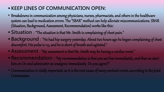  KEEP LINES OF COMMUNICATION OPEN:
• Breakdowns in communicationamong physicians, nurses, pharmacists, and others in the healthcare
systemcan lead to medicationerrors. The "SBAR" methodcan help alleviate miscommunications. SBAR
(Situation, Background, Assessment, Recommendation) works likethis:
 Situation : "The situationis that Mr. Smithis complaining of chest pain."
 Background : "He had hip surgeryyesterday. About two hours ago he begancomplaining of chest
discomfort. His pulse is 115, and he is short of breathand agitated."
 Assessment : "My assessment is that Mr. Smithmay be having a cardiac event."
 Recommendation : "My recommendation is that you see himimmediately, and that we start
himon O2 and administer an analgesicimmediately. Do youagree?"
• Communicationis vitally important, as it is the root cause of manysentinel events, according to the Joint
Commission.
 