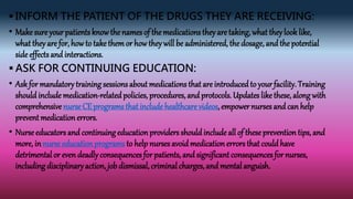  INFORM THE PATIENT OF THE DRUGS THEY ARE RECEIVING:
• Makesure your patients knowthe names of the medications they are taking, what theylook like,
what they are for, how to take themor how theywill be administered, the dosage, and the potential
side effects and interactions.
 ASK FOR CONTINUING EDUCATION:
• Ask for mandatory training sessions about medications that are introduced to your facility. Training
should include medication-related policies, procedures, and protocols. Updates likethese, along with
comprehensivenurse CE programs that include healthcare videos, empower nurses and can help
prevent medicationerrors.
• Nurseeducators and continuing education providers should include all of theseprevention tips, and
more, in nurseeducation programs to help nurses avoidmedicationerrors that could have
detrimental or evendeadly consequences for patients, and significantconsequences for nurses,
including disciplinaryaction, job dismissal, criminal charges, and mental anguish.
 