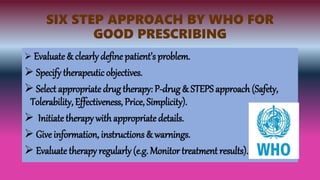 SIX STEP APPROACH BY WHO FOR
GOOD PRESCRIBING
 Evaluate & clearly define patient’s problem.
 Specify therapeuticobjectives.
 Select appropriate drug therapy: P-drug & STEPS approach (Safety,
Tolerability, Effectiveness, Price, Simplicity).
 Initiate therapy with appropriatedetails.
 Give information, instructions & warnings.
 Evaluate therapy regularly (e.g. Monitor treatment results).
 