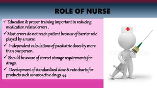 ROLE OF NURSE
 Education & proper training important in reducing
medication related errors .
Most errors do not reachpatient because of barrier role
played by a nurse.
 Independent calculations of paediatric doses by more
thanone person .
 Should be aware of correct storage requirements for
drugs.
 Development of standardized dose & rate charts for
products such as vasoactive drugs 44.
 