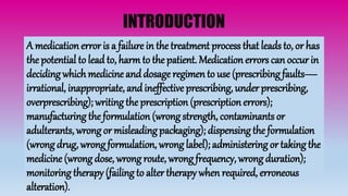 INTRODUCTION
A medication error is a failure in the treatment process that leads to, or has
the potential to leadto, harm to the patient. Medication errors can occur in
deciding which medicine anddosage regimen to use (prescribing faults—
irrational, inappropriate, andineffective prescribing, under prescribing,
overprescribing); writing the prescription (prescription errors);
manufacturing the formulation (wrong strength, contaminants or
adulterants, wrong or misleading packaging); dispensing the formulation
(wrong drug, wrong formulation, wrong label); administering or taking the
medicine (wrong dose, wrong route, wrong frequency, wrong duration);
monitoring therapy (failing to alter therapy when required, erroneous
alteration).
 