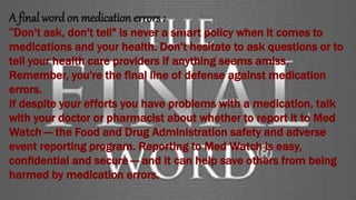 A final word on medication errors:
"Don't ask, don't tell" is never a smart policy when it comes to
medications and your health. Don't hesitate to ask questions or to
tell your health care providers if anything seems amiss.
Remember, you're the final line of defense against medication
errors.
If despite your efforts you have problems with a medication, talk
with your doctor or pharmacist about whether to report it to Med
Watch — the Food and Drug Administration safety and adverse
event reporting program. Reporting to Med Watch is easy,
confidential and secure — and it can help save others from being
harmed by medication errors.
 