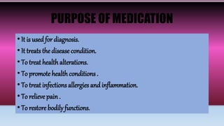 PURPOSE OF MEDICATION
• It is usedfor diagnosis.
• It treats the disease condition.
• To treat health alterations.
• To promote health conditions .
• To treat infections allergies andinflammation.
• To relieve pain.
• To restore bodily functions.
 