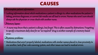 CAUSES
Incomplete patient information :
• Lacking informationabout whichmedications a patient is allergic to, other medications the patient is
taking, previous diagnoses, or currentlab resultscan all leadto errors. Nurses who aren't sure should
alwaysask the physician or cross-checkwithanother nurse.
Memory lapses :
• A nursemay knowthat a patient is allergic, but forget. This is oftencaused by distractions. Forgetting
to specify a maximumdaily dose for an "as required" drug is another example of a memory-based
error.
Systemic problems :
• Medications that aren't properlylabeled, medications with similar names placedin close proximityto
one another, lack of bar codescanning system, and other issues can lead to medical errors.
 