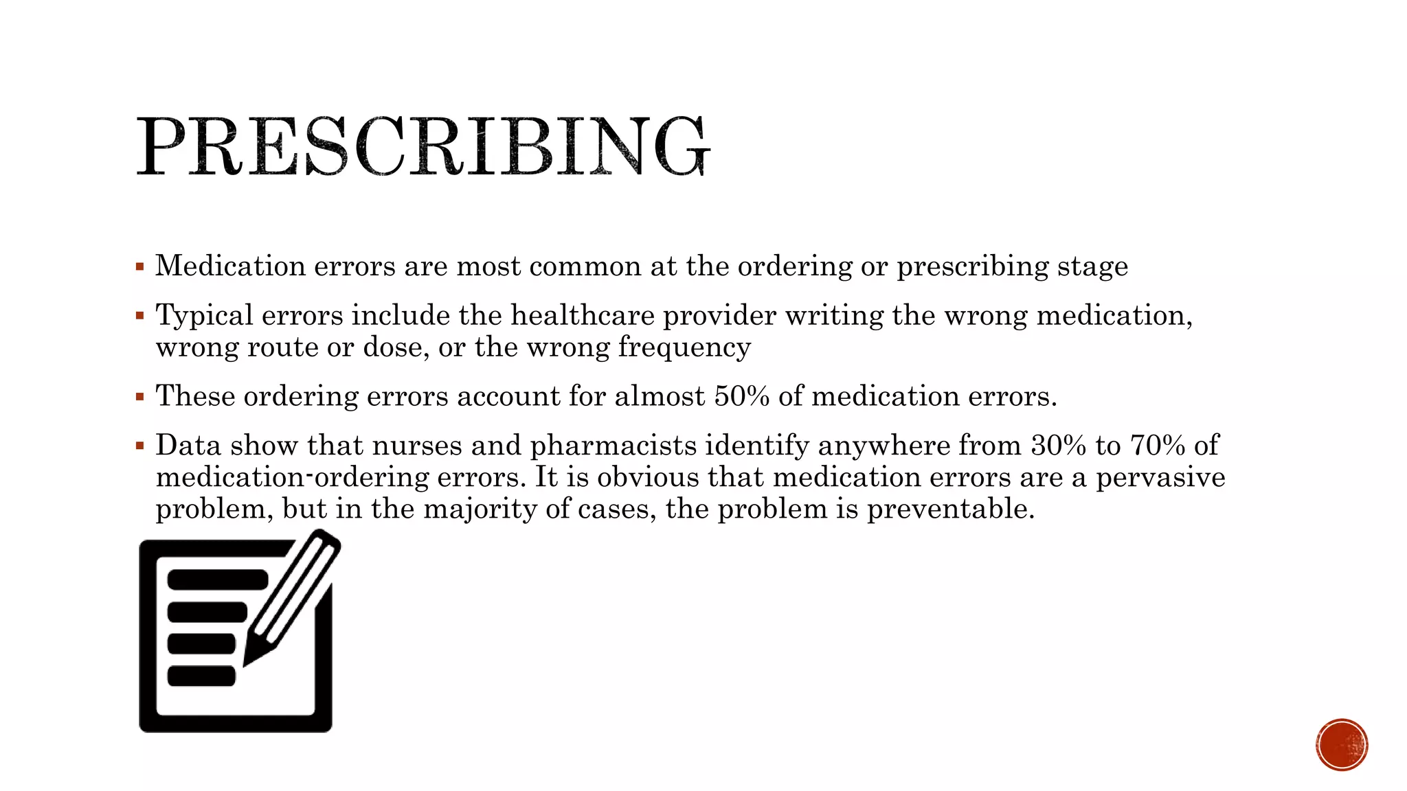  Medication errors are most common at the ordering or prescribing stage
 Typical errors include the healthcare provider writing the wrong medication,
wrong route or dose, or the wrong frequency
 These ordering errors account for almost 50% of medication errors.
 Data show that nurses and pharmacists identify anywhere from 30% to 70% of
medication-ordering errors. It is obvious that medication errors are a pervasive
problem, but in the majority of cases, the problem is preventable.
 