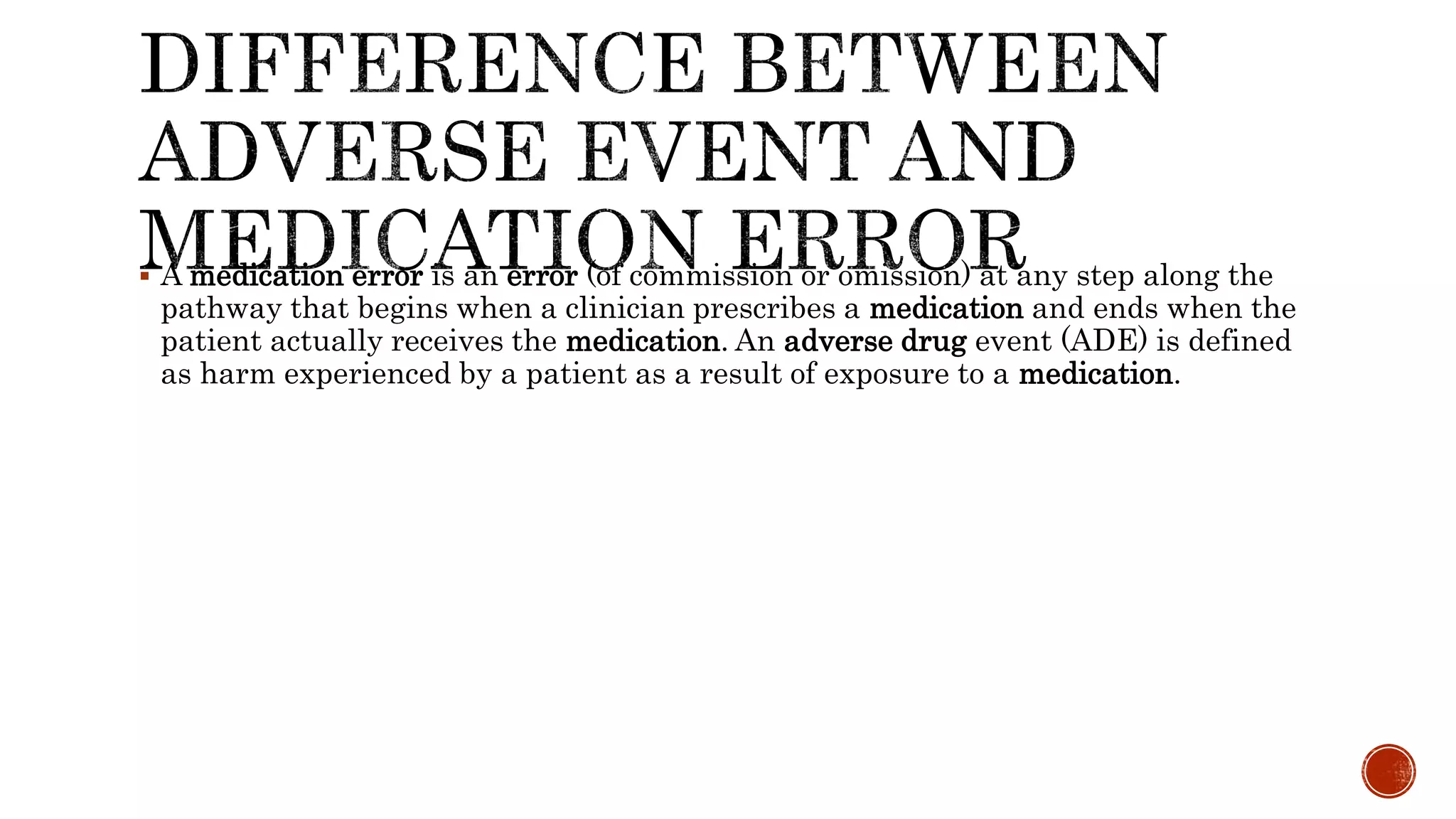  A medication error is an error (of commission or omission) at any step along the
pathway that begins when a clinician prescribes a medication and ends when the
patient actually receives the medication. An adverse drug event (ADE) is defined
as harm experienced by a patient as a result of exposure to a medication.
 