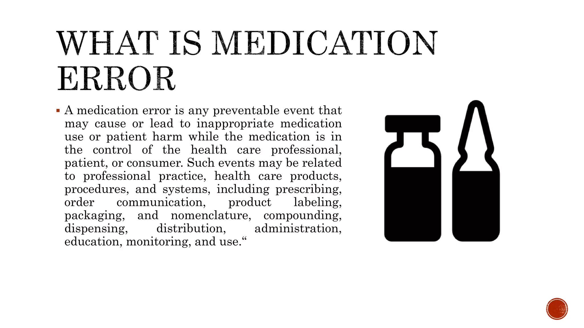  A medication error is any preventable event that
may cause or lead to inappropriate medication
use or patient harm while the medication is in
the control of the health care professional,
patient, or consumer. Such events may be related
to professional practice, health care products,
procedures, and systems, including prescribing,
order communication, product labeling,
packaging, and nomenclature, compounding,
dispensing, distribution, administration,
education, monitoring, and use.“
 