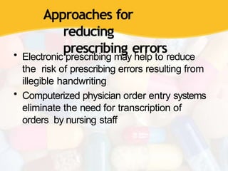 Approaches for
reducing
prescribing errors
• Electronic prescribing may help to reduce
the risk of prescribing errors resulting from
illegible handwriting
• Computerized physician order entry systems
eliminate the need for transcription of
orders by nursing staff
 