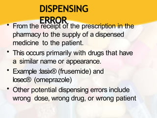 DISPENSING
ERROR
• From the receipt of the prescription in the
pharmacy to the supply of a dispensed
medicine to the patient.
• This occurs primarily with drugs that have
a similar name or appearance.
• Example :lasix® (frusemide) and
losec® (omeprazole)
• Other potential dispensing errors include
wrong dose, wrong drug, or wrong patient
 