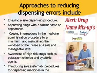 Approaches to reducing
dispensing errors include
• Ensuring a safe dispensing procedure.
• Separating drugs with a similar name or
appearance.
• Keeping interruptions in the medicine
administration procedure to a
minimum and maintaining the
workload of the nurse at a safe and
manageable level.
• Awareness of high risk drugs such as
potassium chloride and cytotoxic
agents.
• Introducing safe systematic procedures
for dispensing medicines in the
 