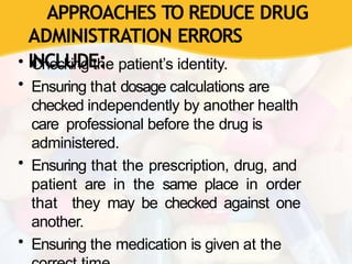 APPROACHES TO REDUCE DRUG
ADMINISTRATION ERRORS
INCLUDE:
• Checking the patient’s identity.
• Ensuring that dosage calculations are
checked independently by another health
care professional before the drug is
administered.
• Ensuring that the prescription, drug, and
patient are in the same place in order
that they may be checked against one
another.
• Ensuring the medication is given at the
 