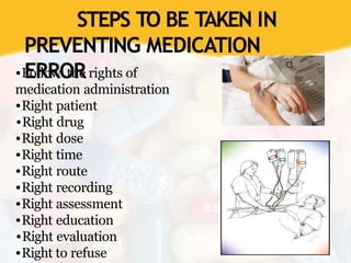 STEPS TO BE TAKEN IN
PREVENTING MEDICATION
ERROR
•Follow the rights of
medication administration
•Right patient
•Right drug
•Right dose
•Right time
•Right route
•Right recording
•Right assessment
•Right education
•Right evaluation
•Right to refuse
 