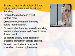 • Be sure to read labels at least 3 times,
before during after administration of
the drug.
• Prepare the medicine in a well
lighted room.
• Check the expiry date of the drug
before administration.
• Be aware about ambiguous orders or drug
names and numerical and Consult doctor
if any doubt.
• Be alert to usually large dosage or
excessive increase in dosage ordered.
• When in doubt, check order with
prescriber, pharmacist, literature .
.
 