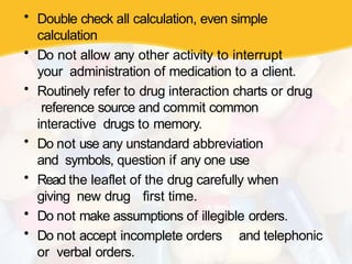 • Double check all calculation, even simple
calculation
• Do not allow any other activity to interrupt
your administration of medication to a client.
• Routinely refer to drug interaction charts or drug
reference source and commit common
interactive drugs to memory.
• Do not use any unstandard abbreviation
and symbols, question if any one use
• Read the leaflet of the drug carefully when
giving new drug first time.
• Do not make assumptions of illegible orders.
• Do not accept incomplete orders and telephonic
or verbal orders.
 