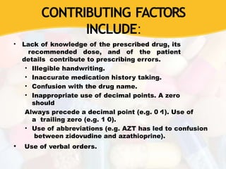 CONTRIBUTING FACTORS
INCLUDE:
• Lack of knowledge of the prescribed drug, its
recommended dose, and of the patient
details contribute to prescribing errors.
• Illegible handwriting.
• Inaccurate medication history taking.
• Confusion with the drug name.
• Inappropriate use of decimal points. A zero
should
Always precede a decimal point (e.g. 0·1). Use of
a trailing zero (e.g. 1·0).
• Use of abbreviations (e.g. AZT has led to confusion
between zidovudine and azathioprine).
• Use of verbal orders.
 