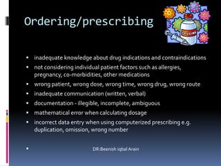 Ordering/prescribing
 inadequate knowledge about drug indications and contraindications
 not considering individual patient factors such as allergies,
pregnancy, co-morbidities, other medications
 wrong patient, wrong dose, wrong time, wrong drug, wrong route
 inadequate communication (written, verbal)
 documentation - illegible, incomplete, ambiguous
 mathematical error when calculating dosage
 incorrect data entry when using computerized prescribing e.g.
duplication, omission, wrong number
 DR:Beenish iqbal Arain
 