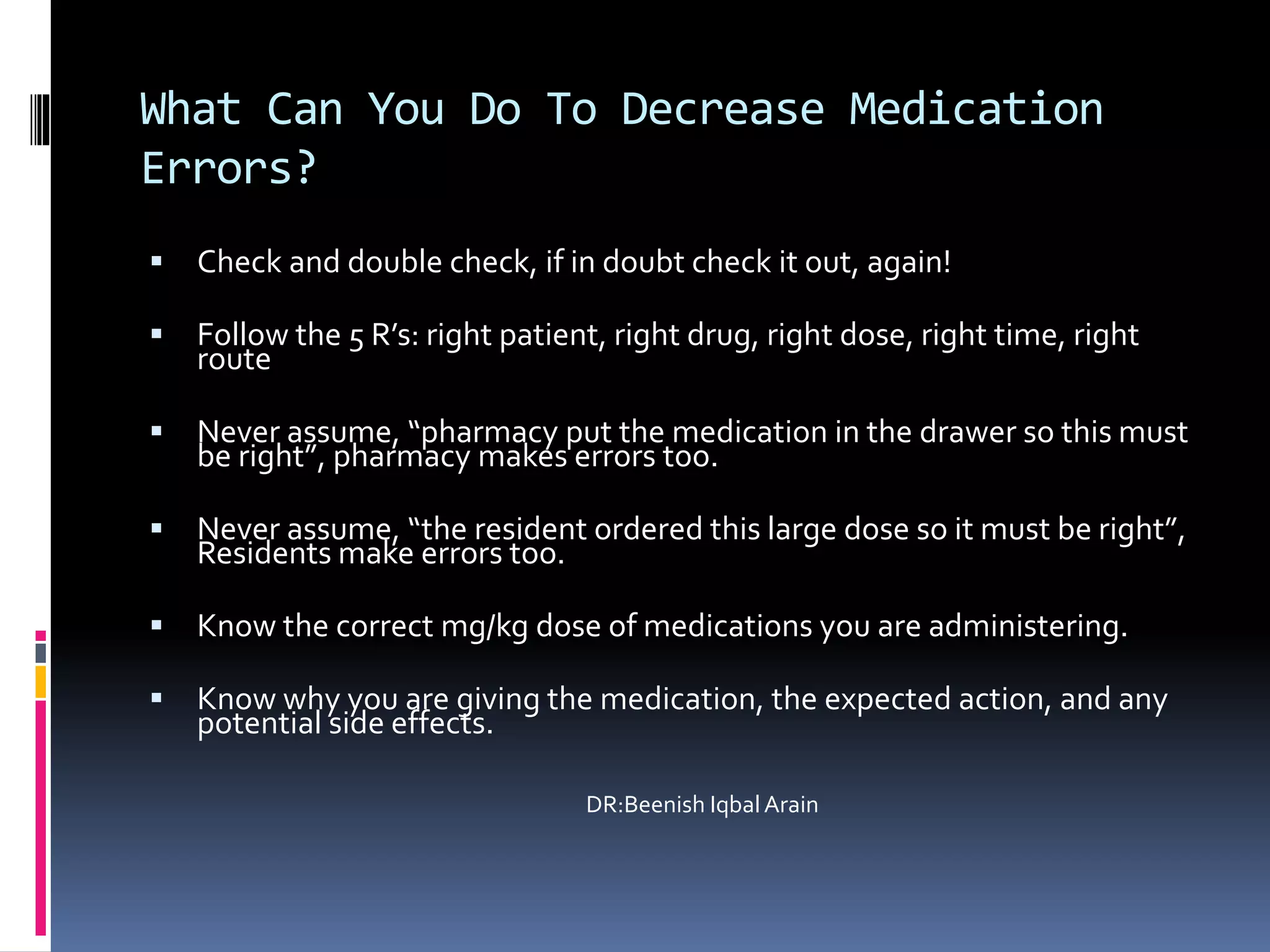 What Can You Do To Decrease Medication
Errors?
 Check and double check, if in doubt check it out, again!
 Follow the 5 R’s: right patient, right drug, right dose, right time, right
route
 Never assume, “pharmacy put the medication in the drawer so this must
be right”, pharmacy makes errors too.
 Never assume, “the resident ordered this large dose so it must be right”,
Residents make errors too.
 Know the correct mg/kg dose of medications you are administering.
 Know why you are giving the medication, the expected action, and any
potential side effects.
DR:Beenish Iqbal Arain
 