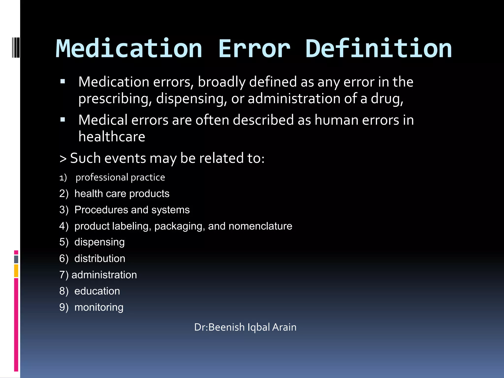 Medication Error Definition
 Medication errors, broadly defined as any error in the
prescribing, dispensing, or administration of a drug,
 Medical errors are often described as human errors in
healthcare
> Such events may be related to:
1) professional practice
2) health care products
3) Procedures and systems
4) product labeling, packaging, and nomenclature
5) dispensing
6) distribution
7) administration
8) education
9) monitoring
Dr:Beenish Iqbal Arain
 