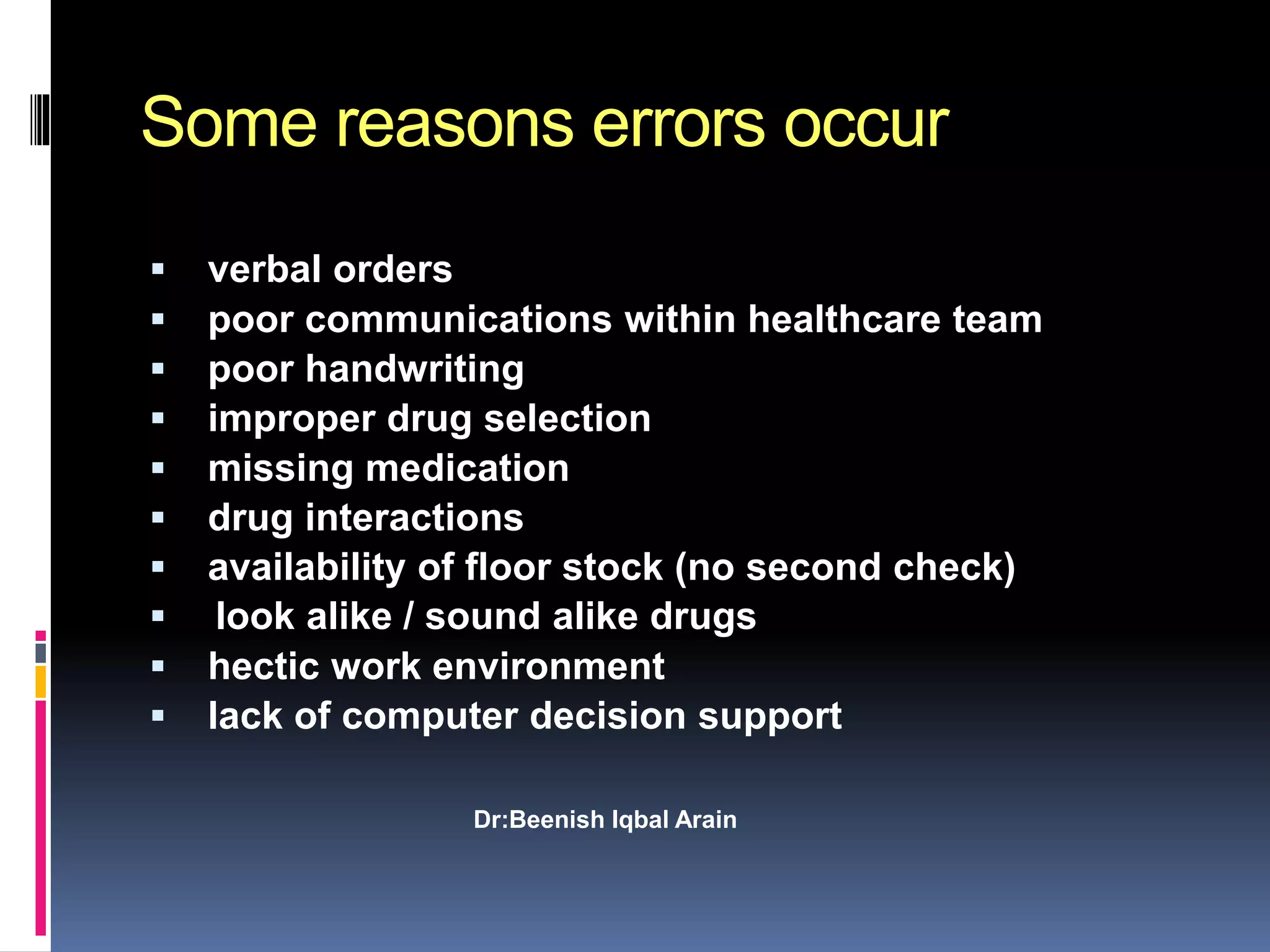 Some reasons errors occur
 verbal orders
 poor communications within healthcare team
 poor handwriting
 improper drug selection
 missing medication
 drug interactions
 availability of floor stock (no second check)
 look alike / sound alike drugs
 hectic work environment
 lack of computer decision support
Dr:Beenish Iqbal Arain
 