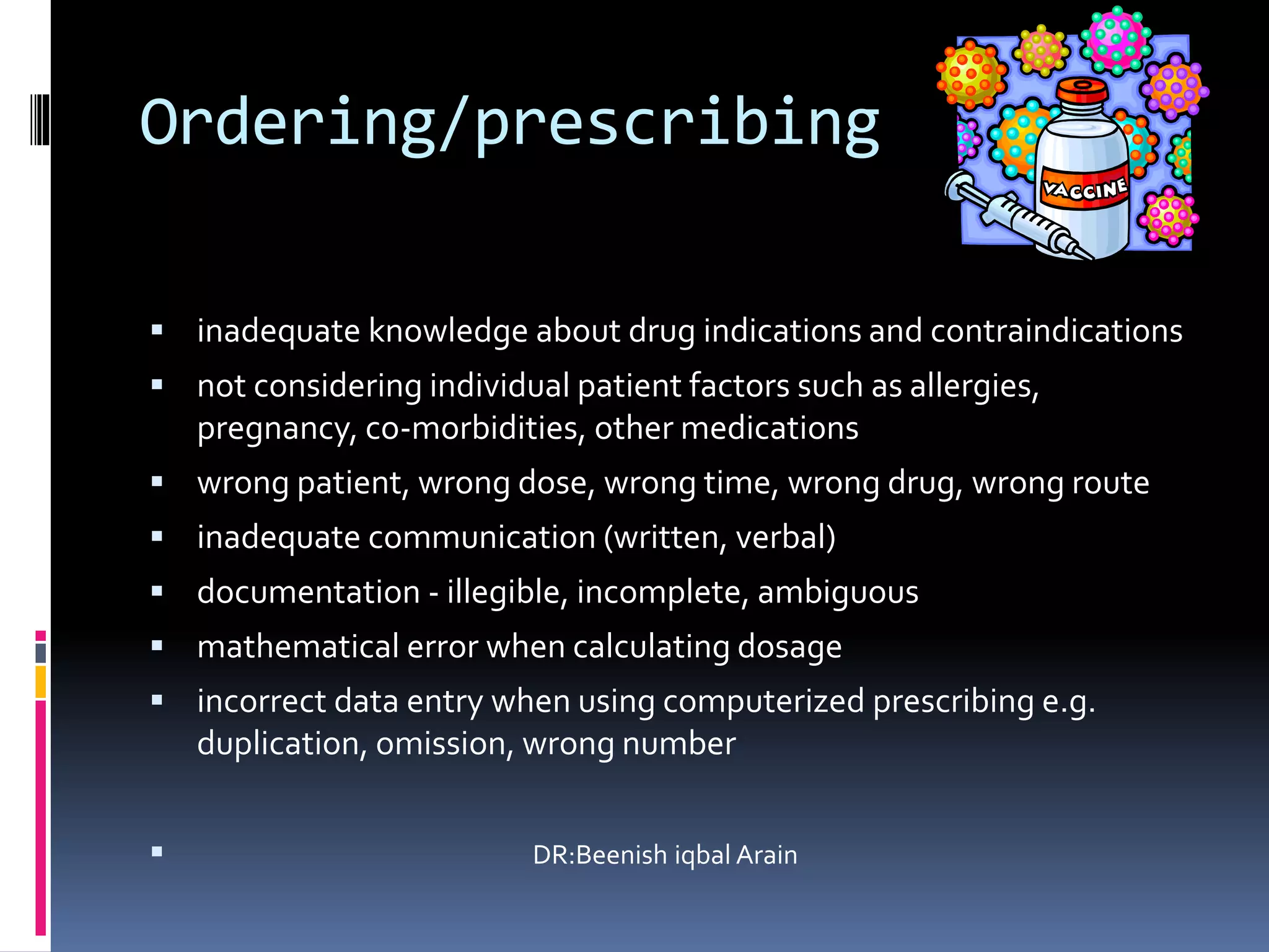 Ordering/prescribing
 inadequate knowledge about drug indications and contraindications
 not considering individual patient factors such as allergies,
pregnancy, co-morbidities, other medications
 wrong patient, wrong dose, wrong time, wrong drug, wrong route
 inadequate communication (written, verbal)
 documentation - illegible, incomplete, ambiguous
 mathematical error when calculating dosage
 incorrect data entry when using computerized prescribing e.g.
duplication, omission, wrong number
 DR:Beenish iqbal Arain
 