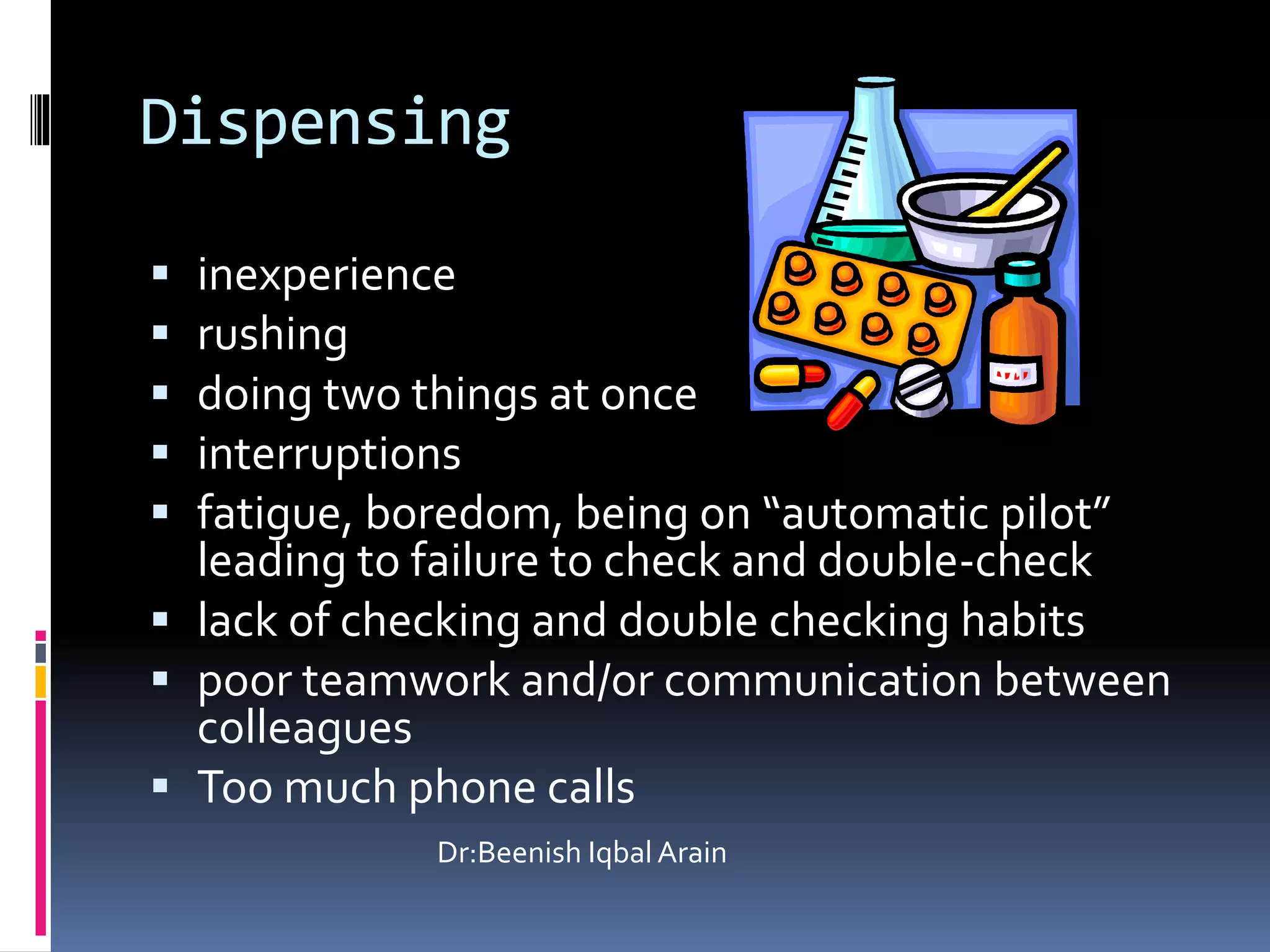 Dispensing
 inexperience
 rushing
 doing two things at once
 interruptions
 fatigue, boredom, being on “automatic pilot”
leading to failure to check and double-check
 lack of checking and double checking habits
 poor teamwork and/or communication between
colleagues
 Too much phone calls
Dr:Beenish Iqbal Arain
 