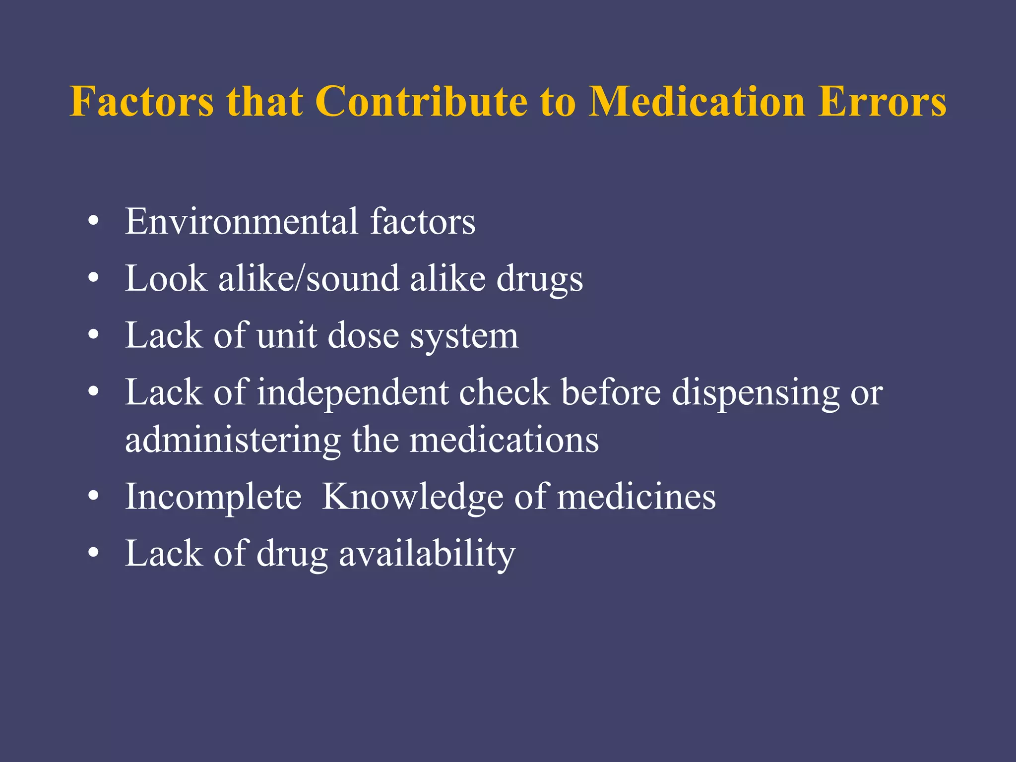 • Environmental factors
• Look alike/sound alike drugs
• Lack of unit dose system
• Lack of independent check before dispensing or
administering the medications
• Incomplete Knowledge of medicines
• Lack of drug availability
Factors that Contribute to Medication Errors
 